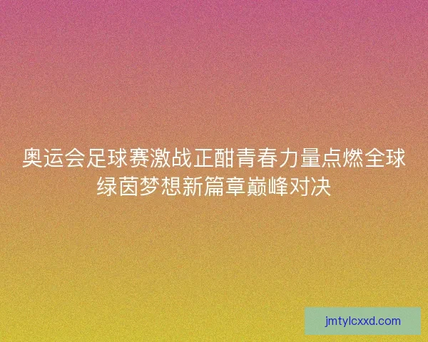 奥运会足球赛激战正酣青春力量点燃全球绿茵梦想新篇章巅峰对决