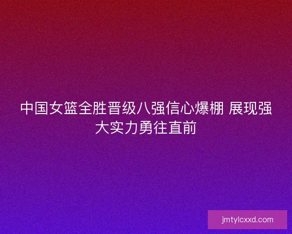 中国女篮全胜晋级八强信心爆棚 展现强大实力勇往直前
