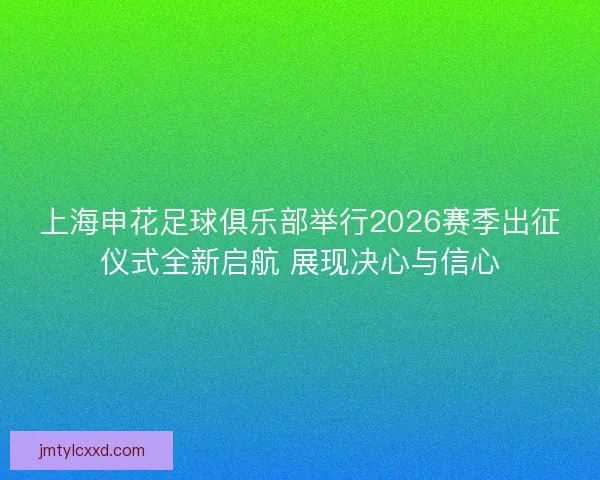 上海申花足球俱乐部举行2026赛季出征仪式全新启航 展现决心与信心