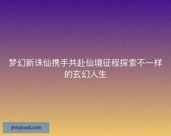 梦幻新诛仙携手共赴仙境征程探索不一样的玄幻人生
