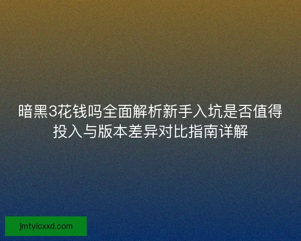 暗黑3花钱吗全面解析新手入坑是否值得投入与版本差异对比指南详解