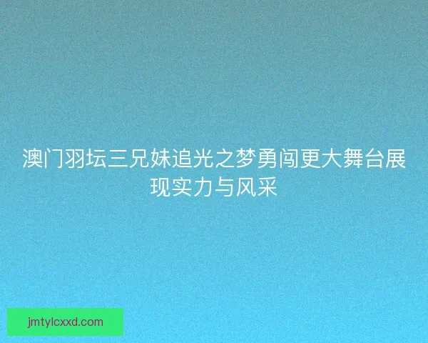 澳门羽坛三兄妹追光之梦勇闯更大舞台展现实力与风采