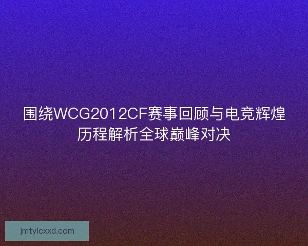 围绕WCG2012CF赛事回顾与电竞辉煌历程解析全球巅峰对决
